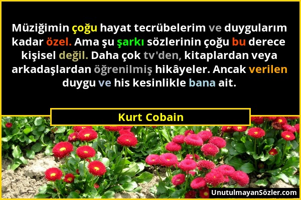 Kurt Cobain - Müziğimin çoğu hayat tecrübelerim ve duygularım kadar özel. Ama şu şarkı sözlerinin çoğu bu derece kişisel değil. Daha çok tv'den, kitap...