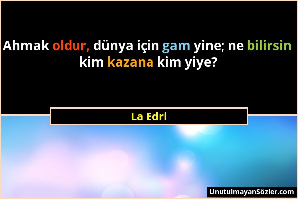 La Edri - Ahmak oldur, dünya için gam yine; ne bilirsin kim kazana kim yiye?...