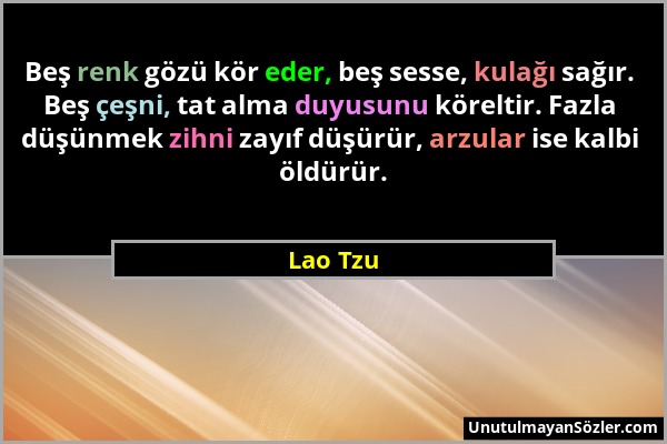 Lao Tzu - Beş renk gözü kör eder, beş sesse, kulağı sağır. Beş çeşni, tat alma duyusunu köreltir. Fazla düşünmek zihni zayıf düşürür, arzular ise kalb...