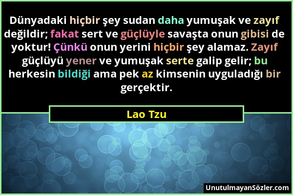 Lao Tzu - Dünyadaki hiçbir şey sudan daha yumuşak ve zayıf değildir; fakat sert ve güçlüyle savaşta onun gibisi de yoktur! Çünkü onun yerini hiçbir şe...