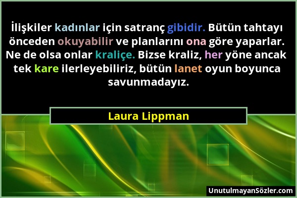 Laura Lippman - İlişkiler kadınlar için satranç gibidir. Bütün tahtayı önceden okuyabilir ve planlarını ona göre yaparlar. Ne de olsa onlar kraliçe. B...