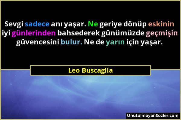 Leo Buscaglia - Sevgi sadece anı yaşar. Ne geriye dönüp eskinin iyi günlerinden bahsederek günümüzde geçmişin güvencesini bulur. Ne de yarın için yaşa...