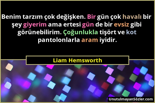 Liam Hemsworth - Benim tarzım çok değişken. Bir gün çok havalı bir şey giyerim ama ertesi gün de bir evsiz gibi görünebilirim. Çoğunlukla tişört ve ko...