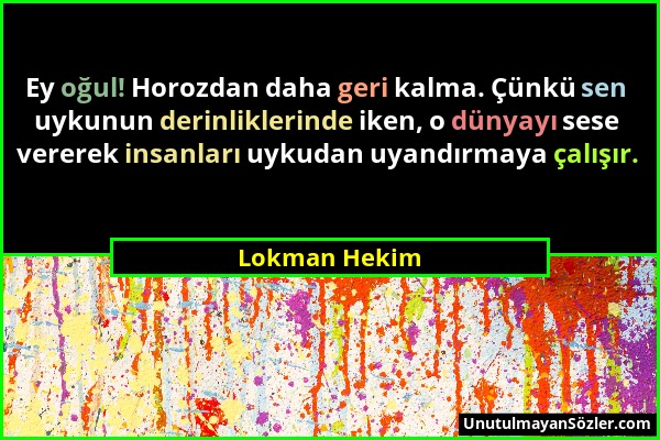 Lokman Hekim - Ey oğul! Horozdan daha geri kalma. Çünkü sen uykunun derinliklerinde iken, o dünyayı sese vererek insanları uykudan uyandırmaya çalışır...