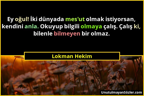 Lokman Hekim - Ey oğul! İki dünyada mes'ut olmak istiyorsan, kendini anla. Okuyup bilgili olmaya çalış. Çalış ki, bilenle bilmeyen bir olmaz....