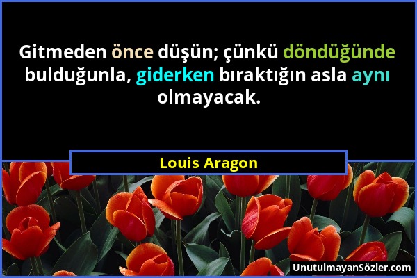 Louis Aragon - Gitmeden önce düşün; çünkü döndüğünde bulduğunla, giderken bıraktığın asla aynı olmayacak....