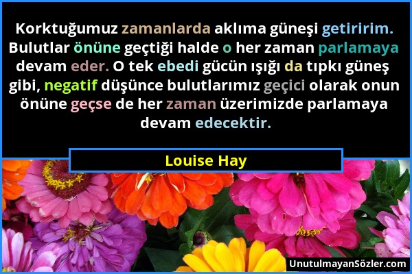 Louise Hay - Korktuğumuz zamanlarda aklıma güneşi getiririm. Bulutlar önüne geçtiği halde o her zaman parlamaya devam eder. O tek ebedi gücün ışığı da...