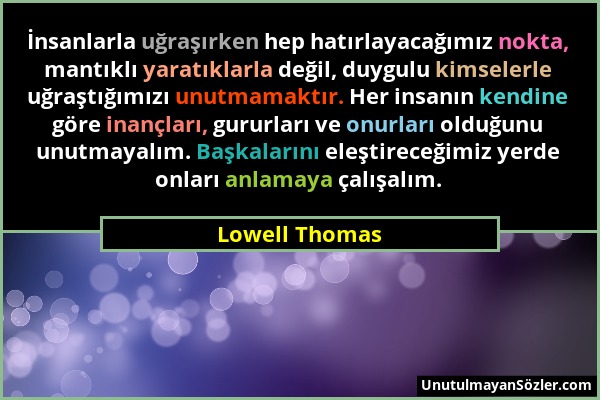 Lowell Thomas - İnsanlarla uğraşırken hep hatırlayacağımız nokta, mantıklı yaratıklarla değil, duygulu kimselerle uğraştığımızı unutmamaktır. Her insa...