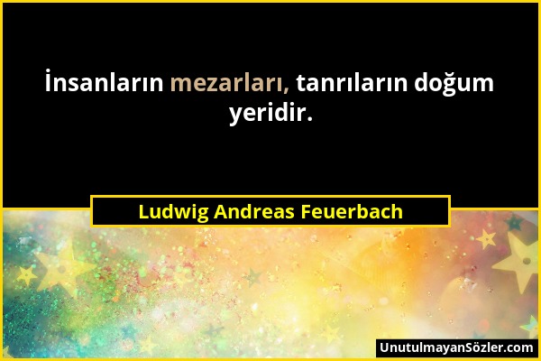 Ludwig Andreas Feuerbach - İnsanların mezarları, tanrıların doğum yeridir....