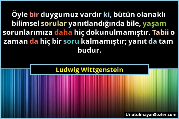 Ludwig Wittgenstein - Öyle bir duygumuz vardır ki, bütün olanaklı bilimsel sorular yanıtlandığında bile, yaşam sorunlarımıza daha hiç dokunulmamıştır....