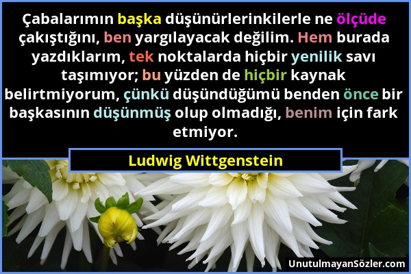 Ludwig Wittgenstein - Çabalarımın başka düşünürlerinkilerle ne ölçüde çakıştığını, ben yargılayacak değilim. Hem burada yazdıklarım, tek noktalarda hi...