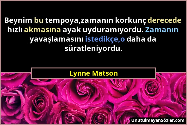 Lynne Matson - Beynim bu tempoya,zamanın korkunç derecede hızlı akmasına ayak uyduramıyordu. Zamanın yavaşlamasını istedikçe,o daha da süratleniyordu....