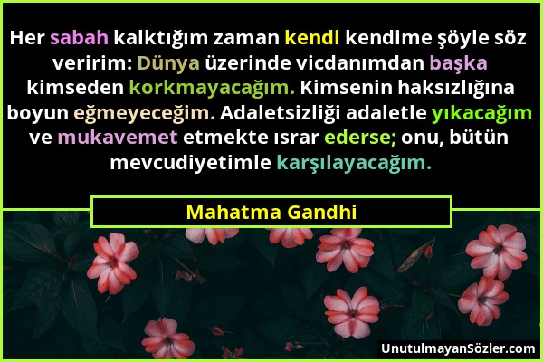 Mahatma Gandhi - Her sabah kalktığım zaman kendi kendime şöyle söz veririm: Dünya üzerinde vicdanımdan başka kimseden korkmayacağım. Kimsenin haksızlı...