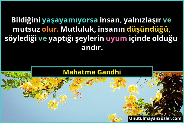 Mahatma Gandhi - Bildiğini yaşayamıyorsa insan, yalnızlaşır ve mutsuz olur. Mutluluk, insanın düşündüğü, söylediği ve yaptığı şeylerin uyum içinde old...