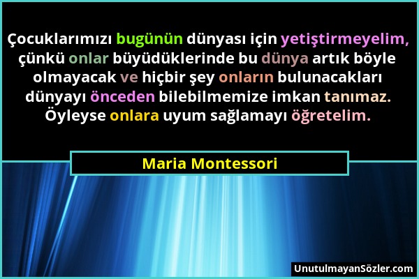 Maria Montessori - Çocuklarımızı bugünün dünyası için yetiştirmeyelim, çünkü onlar büyüdüklerinde bu dünya artık böyle olmayacak ve hiçbir şey onların...