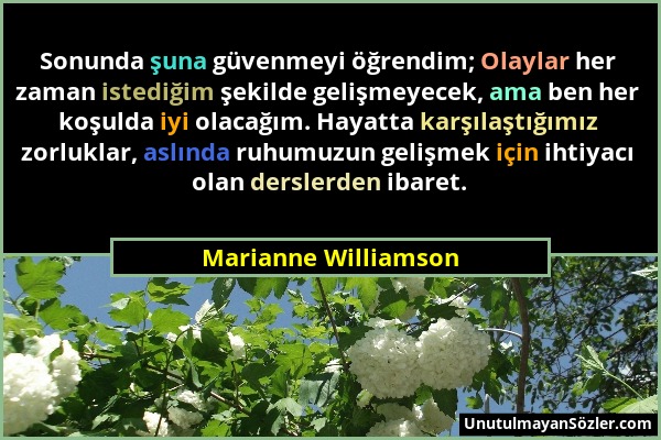 Marianne Williamson - Sonunda şuna güvenmeyi öğrendim; Olaylar her zaman istediğim şekilde gelişmeyecek, ama ben her koşulda iyi olacağım. Hayatta kar...