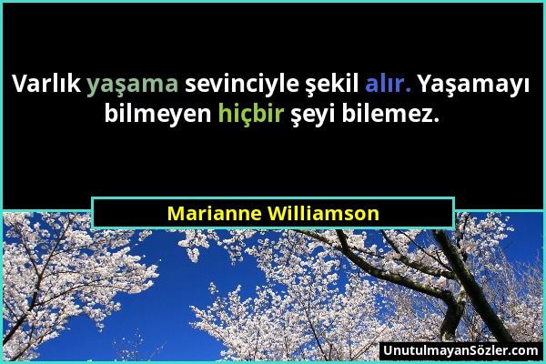 Marianne Williamson - Varlık yaşama sevinciyle şekil alır. Yaşamayı bilmeyen hiçbir şeyi bilemez....