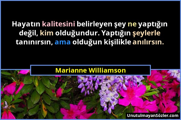 Marianne Williamson - Hayatın kalitesini belirleyen şey ne yaptığın değil, kim olduğundur. Yaptığın şeylerle tanınırsın, ama olduğun kişilikle anılırs...