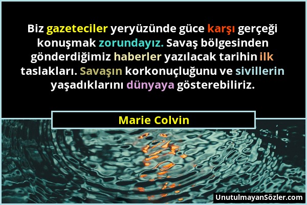 Marie Colvin - Biz gazeteciler yeryüzünde güce karşı gerçeği konuşmak zorundayız. Savaş bölgesinden gönderdiğimiz haberler yazılacak tarihin ilk tasla...