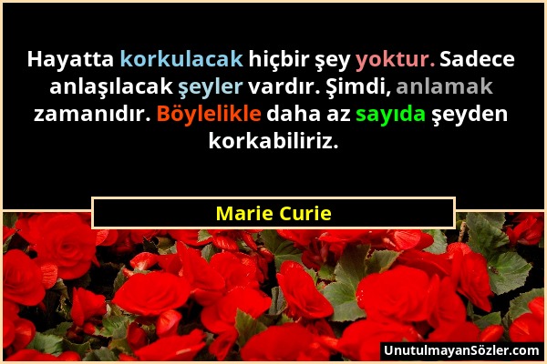 Marie Curie - Hayatta korkulacak hiçbir şey yoktur. Sadece anlaşılacak şeyler vardır. Şimdi, anlamak zamanıdır. Böylelikle daha az sayıda şeyden korka...