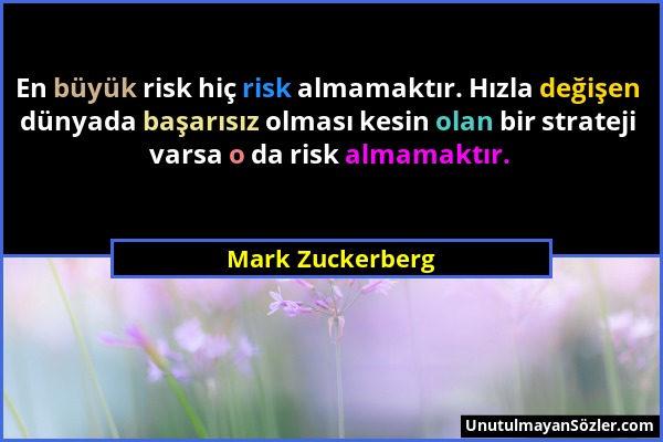 Mark Zuckerberg - En büyük risk hiç risk almamaktır. Hızla değişen dünyada başarısız olması kesin olan bir strateji varsa o da risk almamaktır....