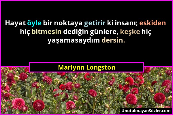 Marlynn Longston - Hayat öyle bir noktaya getirir ki insanı; eskiden hiç bitmesin dediğin günlere, keşke hiç yaşamasaydım dersin....