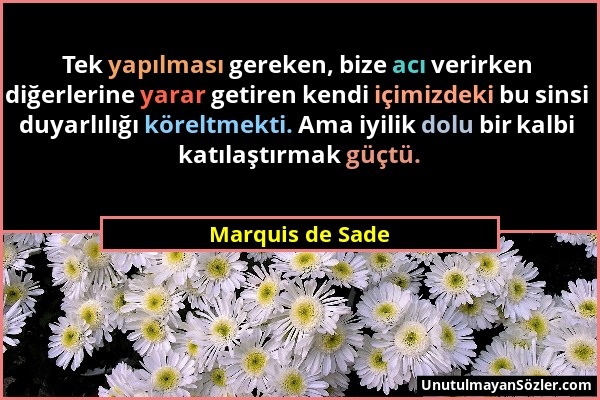 Marquis de Sade - Tek yapılması gereken, bize acı verirken diğerlerine yarar getiren kendi içimizdeki bu sinsi duyarlılığı köreltmekti. Ama iyilik dol...