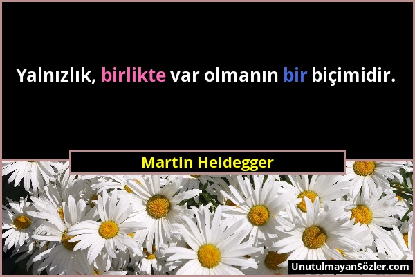 Martin Heidegger - Yalnızlık, birlikte var olmanın bir biçimidir....