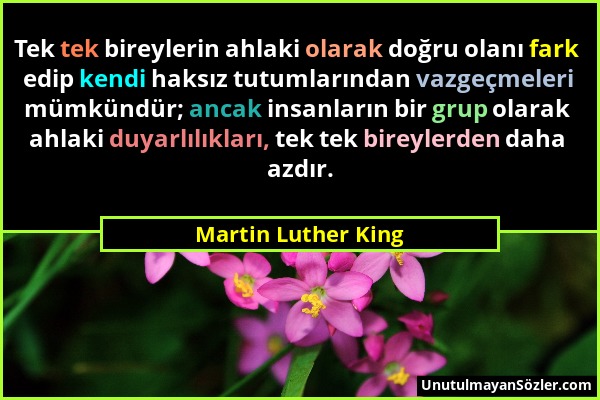Martin Luther King - Tek tek bireylerin ahlaki olarak doğru olanı fark edip kendi haksız tutumlarından vazgeçmeleri mümkündür; ancak insanların bir gr...