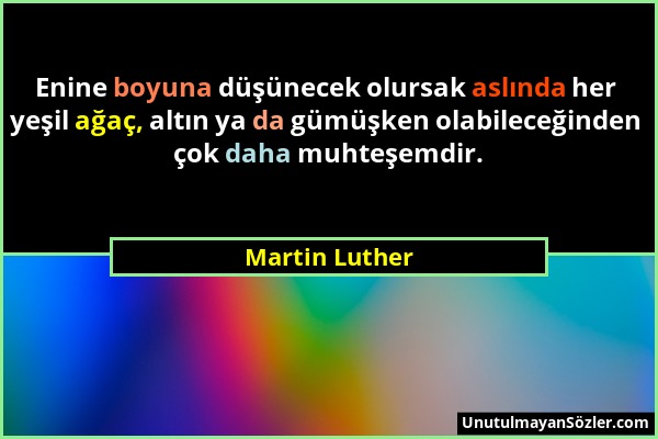 Martin Luther - Enine boyuna düşünecek olursak aslında her yeşil ağaç, altın ya da gümüşken olabileceğinden çok daha muhteşemdir....