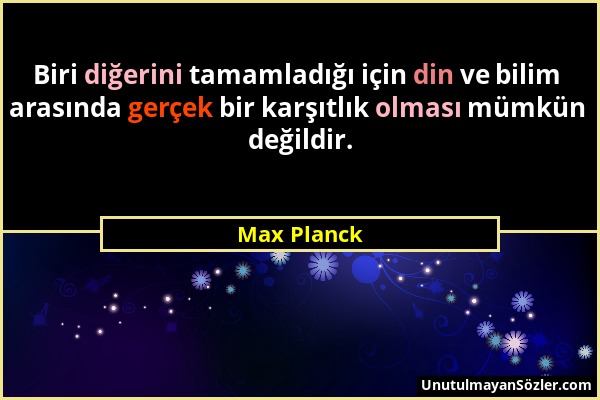 Max Planck - Biri diğerini tamamladığı için din ve bilim arasında gerçek bir karşıtlık olması mümkün değildir....