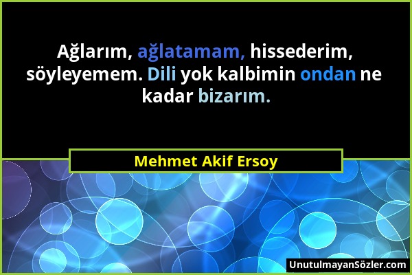 Mehmet Akif Ersoy - Ağlarım, ağlatamam, hissederim, söyleyemem. Dili yok kalbimin ondan ne kadar bizarım....