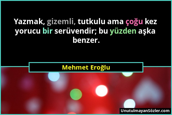 Mehmet Eroğlu - Yazmak, gizemli, tutkulu ama çoğu kez yorucu bir serüvendir; bu yüzden aşka benzer....