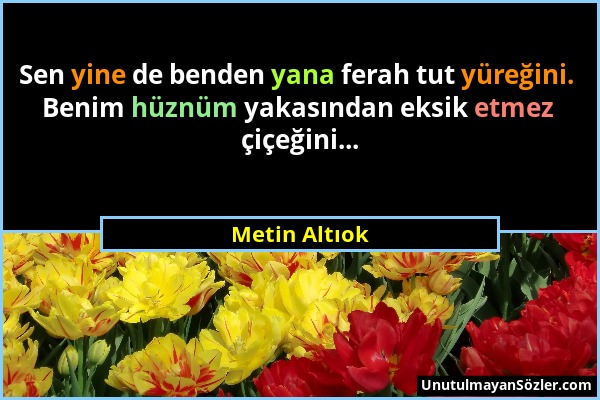 Metin Altıok - Sen yine de benden yana ferah tut yüreğini. Benim hüznüm yakasından eksik etmez çiçeğini......