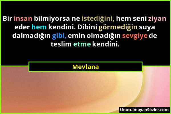 Mevlana - Bir insan bilmiyorsa ne istediğini, hem seni ziyan eder hem kendini. Dibini görmediğin suya dalmadığın gibi, emin olmadığın sevgiye de tesli...