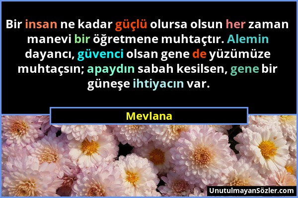 Mevlana - Bir insan ne kadar güçlü olursa olsun her zaman manevi bir öğretmene muhtaçtır. Alemin dayancı, güvenci olsan gene de yüzümüze muhtaçsın; ap...