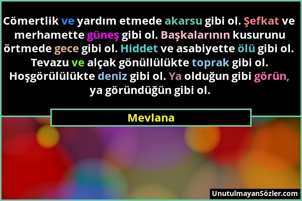 Mevlana - Cömertlik ve yardım etmede akarsu gibi ol. Şefkat ve merhamette güneş gibi ol. Başkalarının kusurunu örtmede gece gibi ol. Hiddet ve asabiye...