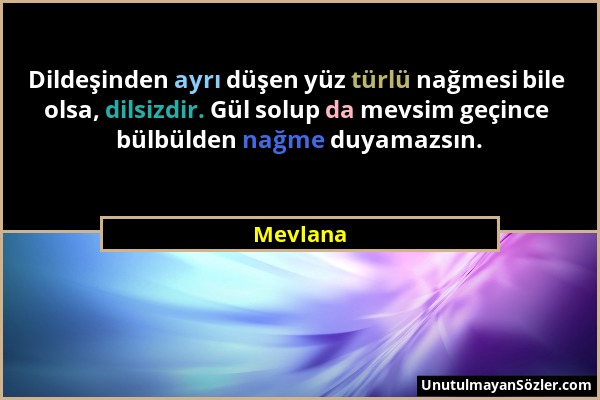 Mevlana - Dildeşinden ayrı düşen yüz türlü nağmesi bile olsa, dilsizdir. Gül solup da mevsim geçince bülbülden nağme duyamazsın....