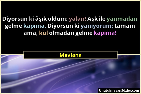 Mevlana - Diyorsun ki âşık oldum; yalan! Aşk ile yanmadan gelme kapıma. Diyorsun ki yanıyorum; tamam ama, kül olmadan gelme kapıma!...