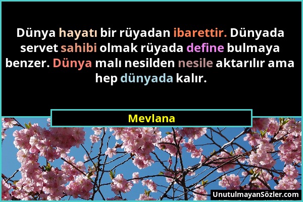 Mevlana - Dünya hayatı bir rüyadan ibarettir. Dünyada servet sahibi olmak rüyada define bulmaya benzer. Dünya malı nesilden nesile aktarılır ama hep d...