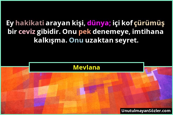 Mevlana - Ey hakikati arayan kişi, dünya; içi kof çürümüş bir ceviz gibidir. Onu pek denemeye, imtihana kalkışma. Onu uzaktan seyret....