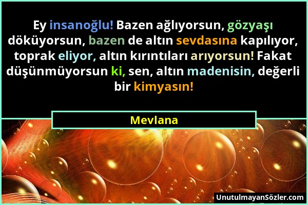 Mevlana - Ey insanoğlu! Bazen ağlıyorsun, gözyaşı döküyorsun, bazen de altın sevdasına kapılıyor, toprak eliyor, altın kırıntıları arıyorsun! Fakat dü...