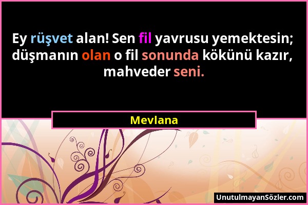 Mevlana - Ey rüşvet alan! Sen fil yavrusu yemektesin; düşmanın olan o fil sonunda kökünü kazır, mahveder seni....
