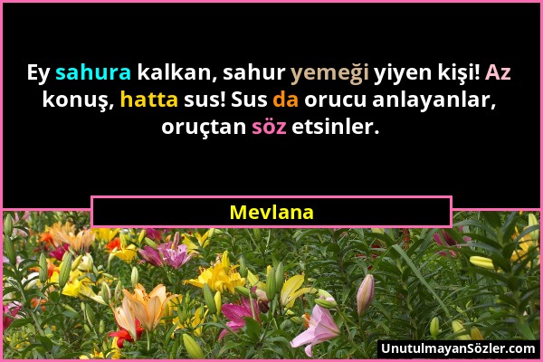 Mevlana - Ey sahura kalkan, sahur yemeği yiyen kişi! Az konuş, hatta sus! Sus da orucu anlayanlar, oruçtan söz etsinler....