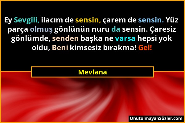 Mevlana - Ey Sevgili, ilacım de sensin, çarem de sensin. Yüz parça olmuş gönlünün nuru da sensin. Çaresiz gönlümde, senden başka ne varsa hepsi yok ol...