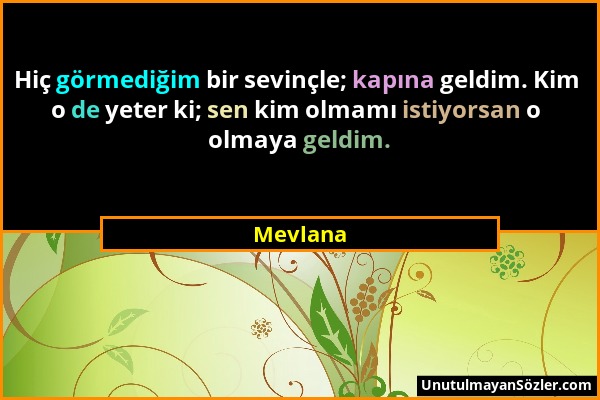 Mevlana - Hiç görmediğim bir sevinçle; kapına geldim. Kim o de yeter ki; sen kim olmamı istiyorsan o olmaya geldim....