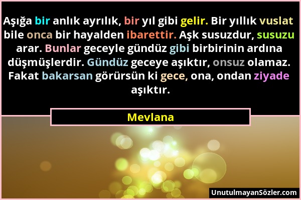 Mevlana - Aşığa bir anlık ayrılık, bir yıl gibi gelir. Bir yıllık vuslat bile onca bir hayalden ibarettir. Aşk susuzdur, susuzu arar. Bunlar geceyle g...