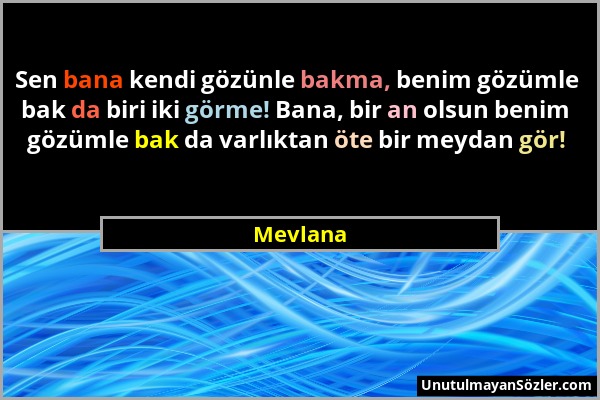 Mevlana - Sen bana kendi gözünle bakma, benim gözümle bak da biri iki görme! Bana, bir an olsun benim gözümle bak da varlıktan öte bir meydan gör!...