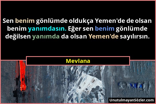 Mevlana - Sen benim gönlümde oldukça Yemen'de de olsan benim yanımdasın. Eğer sen benim gönlümde değilsen yanımda da olsan Yemen'de sayılırsın....