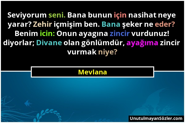 Mevlana - Seviyorum seni. Bana bunun için nasihat neye yarar? Zehir içmişim ben. Bana şeker ne eder? Benim icin: Onun ayagına zincir vurdunuz! diyorla...
